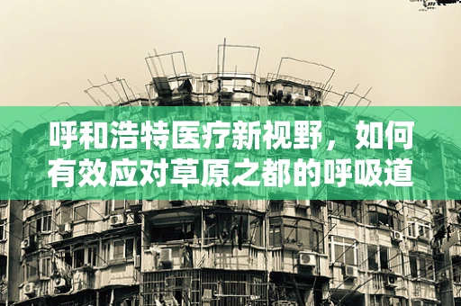 呼和浩特医疗新视野，如何有效应对草原之都的呼吸道疾病挑战？