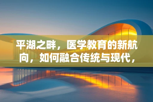 平湖之畔，医学教育的新航向，如何融合传统与现代，培育未来医疗人才？