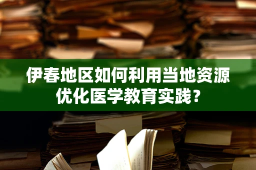伊春地区如何利用当地资源优化医学教育实践？