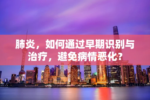 肺炎，如何通过早期识别与治疗，避免病情恶化？