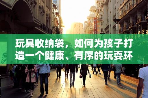 玩具收纳袋，如何为孩子打造一个健康、有序的玩耍环境？