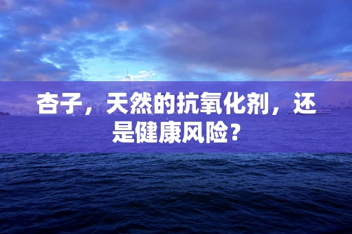 杏子，天然的抗氧化剂，还是健康风险？