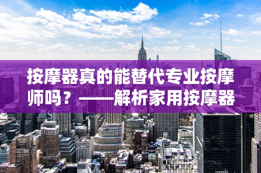 按摩器真的能替代专业按摩师吗？——解析家用按摩器的利与弊