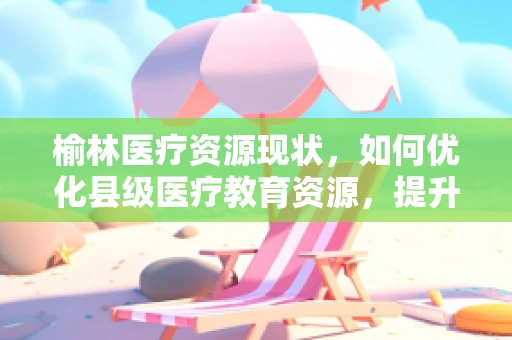 榆林医疗资源现状，如何优化县级医疗教育资源，提升基层医疗服务能力？