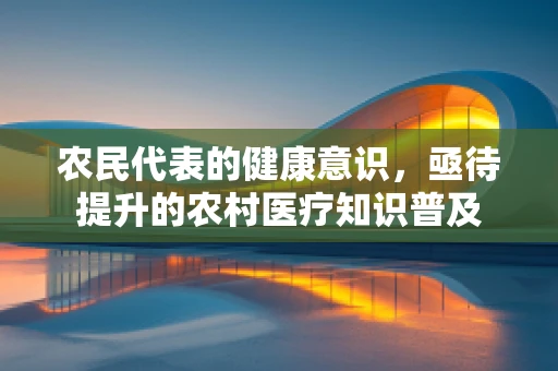 农民代表的健康意识，亟待提升的农村医疗知识普及