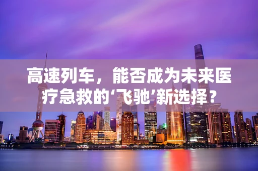 高速列车，能否成为未来医疗急救的‘飞驰’新选择？