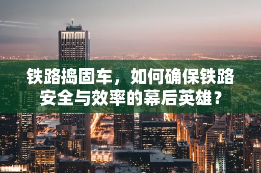 铁路捣固车，如何确保铁路安全与效率的幕后英雄？
