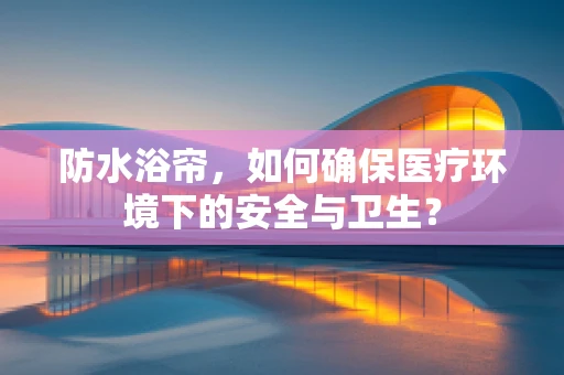 防水浴帘，如何确保医疗环境下的安全与卫生？