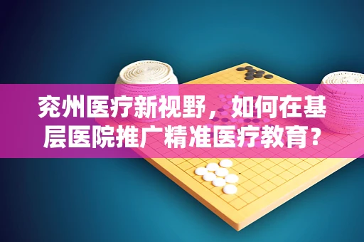 兖州医疗新视野，如何在基层医院推广精准医疗教育？