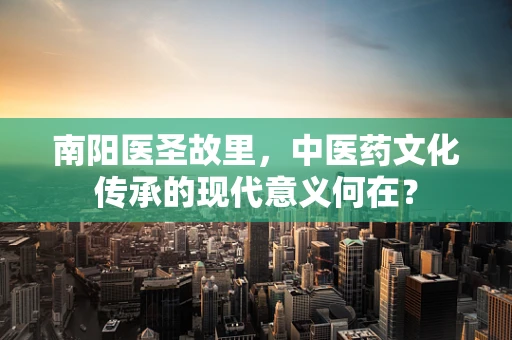 南阳医圣故里，中医药文化传承的现代意义何在？