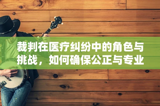 裁判在医疗纠纷中的角色与挑战，如何确保公正与专业？
