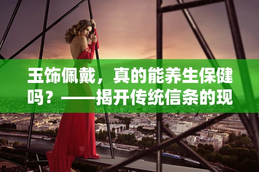 玉饰佩戴，真的能养生保健吗？——揭开传统信条的现代科学面纱
