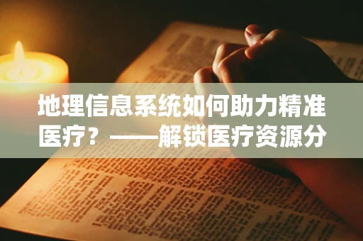 地理信息系统如何助力精准医疗？——解锁医疗资源分配的新维度