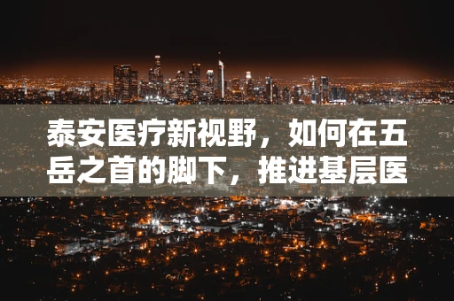 泰安医疗新视野，如何在五岳之首的脚下，推进基层医疗教育创新？