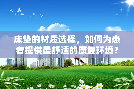 床垫的材质选择，如何为患者提供最舒适的康复环境？