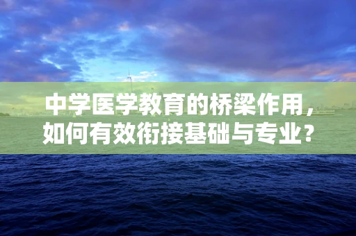 中学医学教育的桥梁作用，如何有效衔接基础与专业？