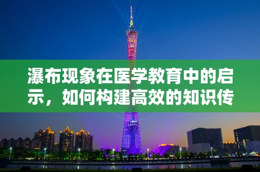 瀑布现象在医学教育中的启示，如何构建高效的知识传递路径？