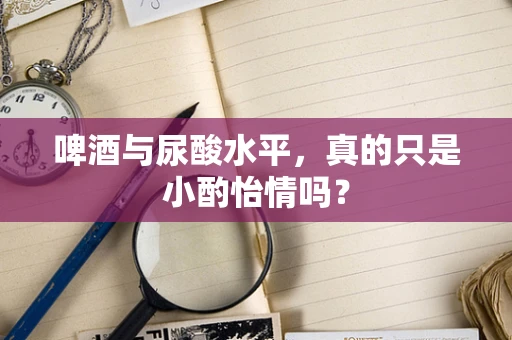 啤酒与尿酸水平，真的只是小酌怡情吗？
