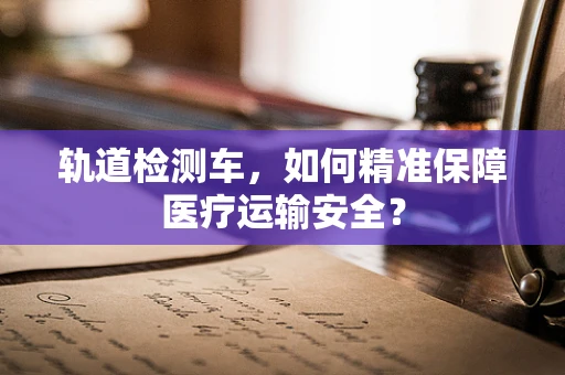 轨道检测车，如何精准保障医疗运输安全？