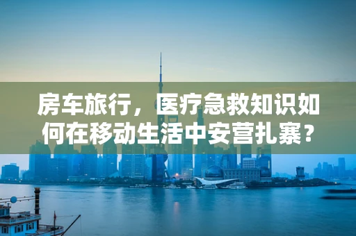 房车旅行，医疗急救知识如何在移动生活中安营扎寨？