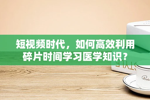 短视频时代，如何高效利用碎片时间学习医学知识？