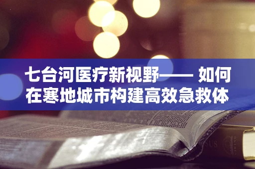 七台河医疗新视野—— 如何在寒地城市构建高效急救体系？