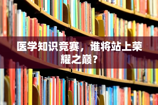 医学知识竞赛，谁将站上荣耀之巅？