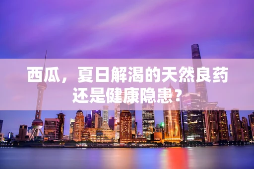 西瓜，夏日解渴的天然良药还是健康隐患？