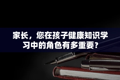 家长，您在孩子健康知识学习中的角色有多重要？