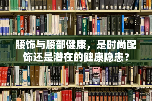 腰饰与腰部健康，是时尚配饰还是潜在的健康隐患？