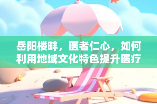 岳阳楼畔，医者仁心，如何利用地域文化特色提升医疗人文关怀？