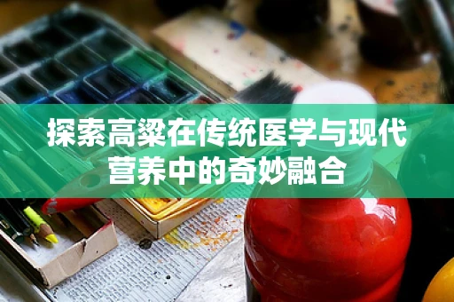 探索高粱在传统医学与现代营养中的奇妙融合