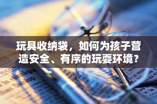 玩具收纳袋，如何为孩子营造安全、有序的玩耍环境？
