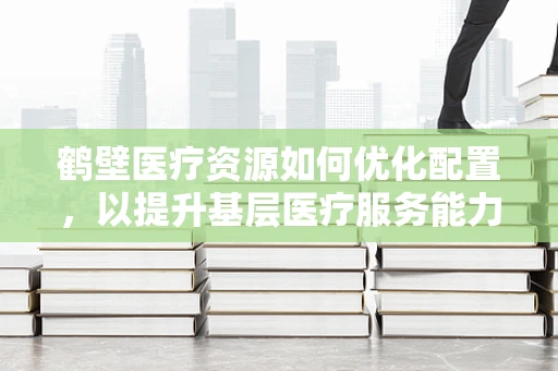 鹤壁医疗资源如何优化配置，以提升基层医疗服务能力？