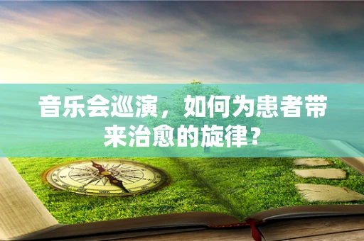音乐会巡演，如何为患者带来治愈的旋律？