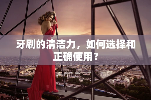 牙刷的清洁力，如何选择和正确使用？