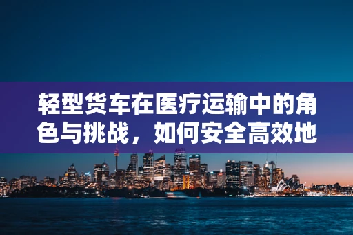 轻型货车在医疗运输中的角色与挑战，如何安全高效地利用？