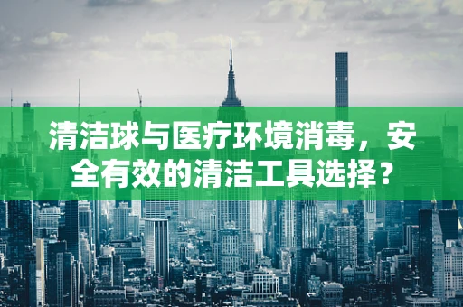 清洁球与医疗环境消毒，安全有效的清洁工具选择？