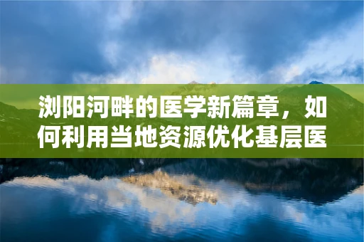 浏阳河畔的医学新篇章，如何利用当地资源优化基层医疗教育？
