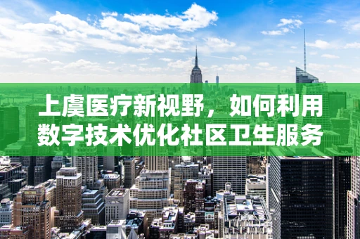 上虞医疗新视野，如何利用数字技术优化社区卫生服务？