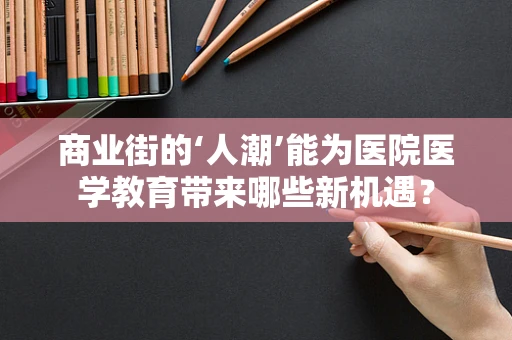 商业街的‘人潮’能为医院医学教育带来哪些新机遇？