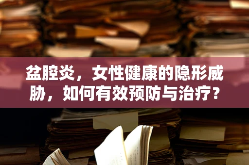 盆腔炎，女性健康的隐形威胁，如何有效预防与治疗？
