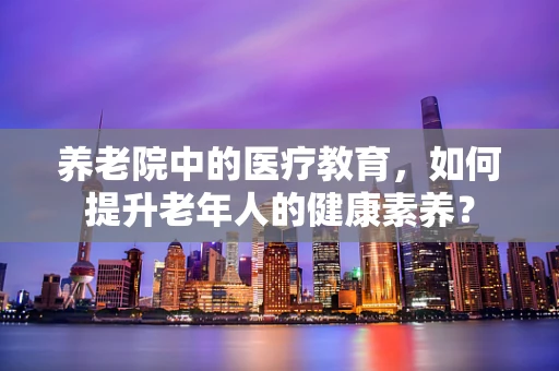 养老院中的医疗教育，如何提升老年人的健康素养？