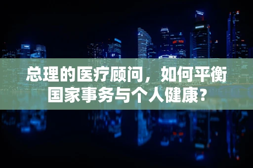 总理的医疗顾问，如何平衡国家事务与个人健康？