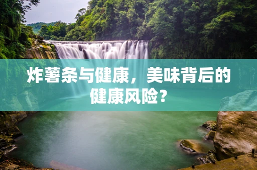 炸薯条与健康，美味背后的健康风险？