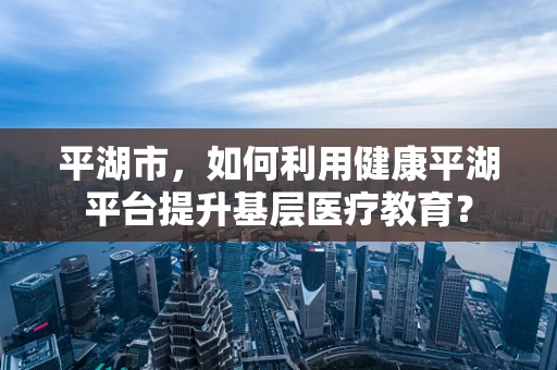 平湖市，如何利用健康平湖平台提升基层医疗教育？