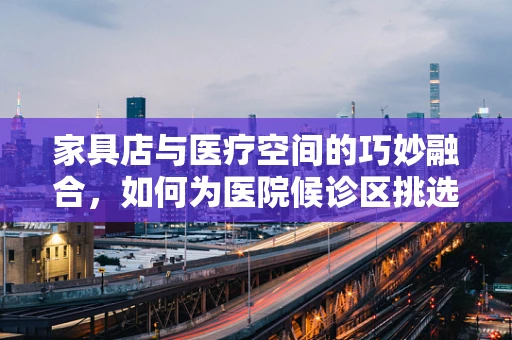 家具店与医疗空间的巧妙融合，如何为医院候诊区挑选合适的家具？