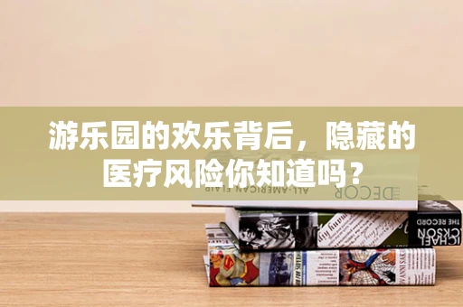 游乐园的欢乐背后，隐藏的医疗风险你知道吗？