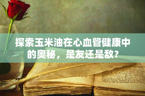 探索玉米油在心血管健康中的奥秘，是友还是敌？