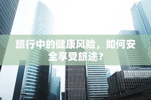旅行中的健康风险，如何安全享受旅途？